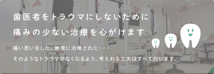 歯医者へのトラウマにならないために痛みの少ない治療を心がけます 痛い思いをした、無理に治療された…そのようなトラウマがなくなるよう、考えれる工夫はすべて行います。