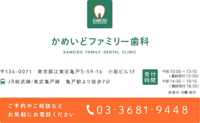 かめいどファミリー歯科 KAMEIDO FAMILY DENTAL  CLINIC 〒136-0071 東京都江東区亀戸3-59-16 小坂ビル2F JR総武線・東武亀戸線 亀戸駅より徒歩7分 診療時間 午前10:00～13:00 午後14:30～19:30 休診日 木曜・日曜・祝日 ご予約やご相談などお気軽にお電話ください 03-3681-9448