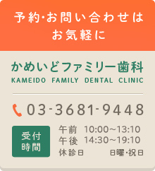 予約・お問い合わせはお気軽に かめいどファミリー歯科 KAMEIDO FAMILY DENTAL CLINIC 03-3681-9448 診療時間 午前10:00～13:00 午後14:30～19:30 休診日 木曜・日曜・祝日